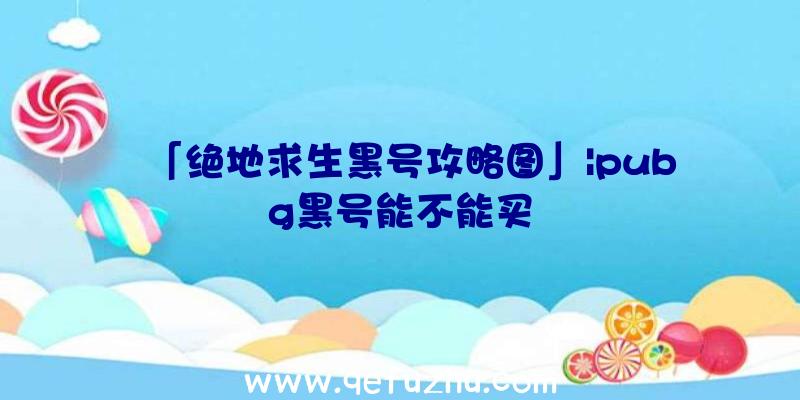 「绝地求生黑号攻略图」|pubg黑号能不能买